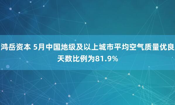 鸿岳资本 5月中国地级及以上城市平均空气质量优良天数比例为81.9%