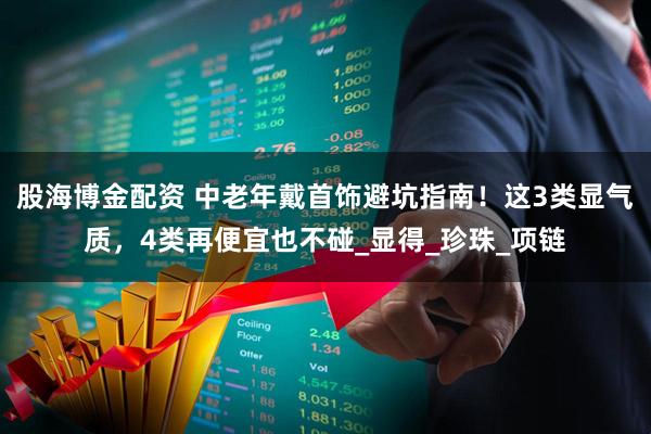 股海博金配资 中老年戴首饰避坑指南！这3类显气质，4类再便宜也不碰_显得_珍珠_项链
