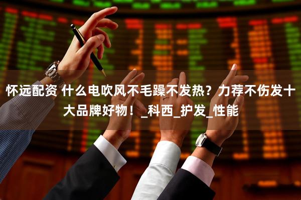 怀远配资 什么电吹风不毛躁不发热？力荐不伤发十大品牌好物！_科西_护发_性能