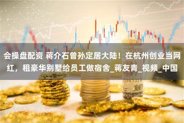 会操盘配资 蒋介石曾孙定居大陆！在杭州创业当网红，租豪华别墅给员工做宿舍_蒋友青_视频_中国