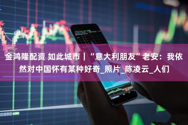 金鸿隆配资 如此城市｜“意大利朋友”老安：我依然对中国怀有某种好奇_照片_陈凌云_人们