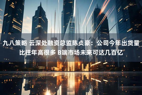 九八策略 云深处融资总监陈贞豪：公司今年出货量比往年高很多 B端市场未来可达几百亿