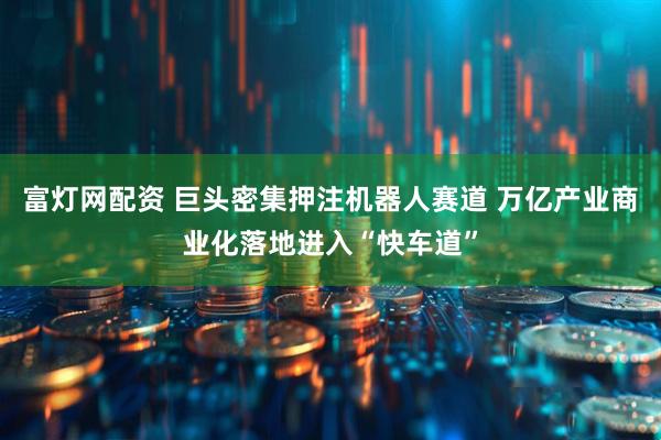 富灯网配资 巨头密集押注机器人赛道 万亿产业商业化落地进入“快车道”
