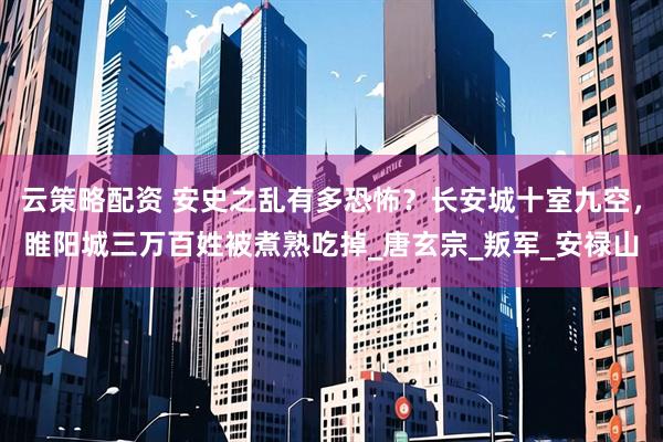 云策略配资 安史之乱有多恐怖？长安城十室九空，睢阳城三万百姓被煮熟吃掉_唐玄宗_叛军_安禄山