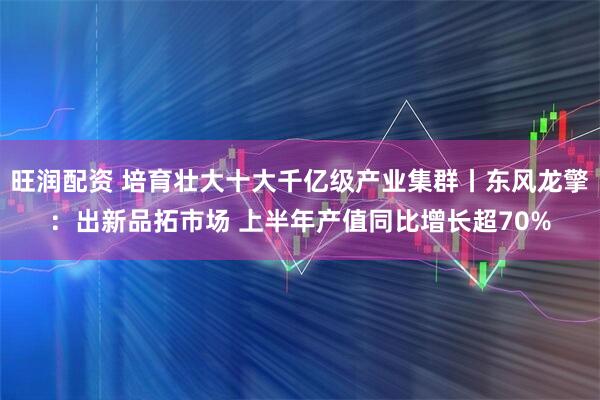 旺润配资 培育壮大十大千亿级产业集群丨东风龙擎：出新品拓市场 上半年产值同比增长超70%