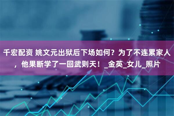 千宏配资 姚文元出狱后下场如何？为了不连累家人，他果断学了一回武则天！_金英_女儿_照片