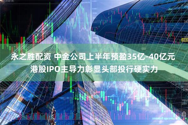 永之胜配资 中金公司上半年预盈35亿-40亿元 港股IPO主导力彰显头部投行硬实力