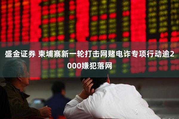 盛金证券 柬埔寨新一轮打击网赌电诈专项行动逾2000嫌犯落网
