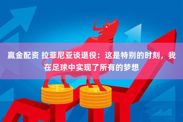 赢金配资 拉菲尼亚谈退役：这是特别的时刻，我在足球中实现了所有的梦想