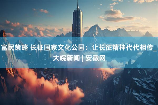 富民策略 长征国家文化公园：让长征精神代代相传_大皖新闻 | 安徽网