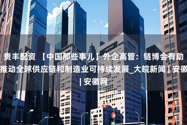 贵丰配资 【中国那些事儿】外企高管：链博会有助于推动全球供应链和制造业可持续发展_大皖新闻 | 安徽网