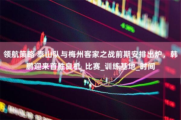 领航策略 泰山队与梅州客家之战前期安排出炉，韩鹏迎来首胜良机_比赛_训练基地_时间