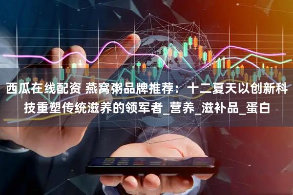 西瓜在线配资 燕窝粥品牌推荐：十二夏天以创新科技重塑传统滋养的领军者_营养_滋补品_蛋白
