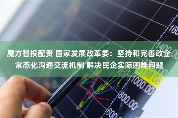 魔方智投配资 国家发展改革委：坚持和完善政企常态化沟通交流机制 解决民企实际困难问题