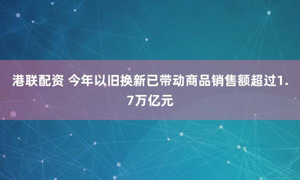 港联配资 今年以旧换新已带动商品销售额超过1.7万亿元