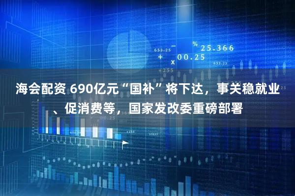 海会配资 690亿元“国补”将下达，事关稳就业、促消费等，国家发改委重磅部署