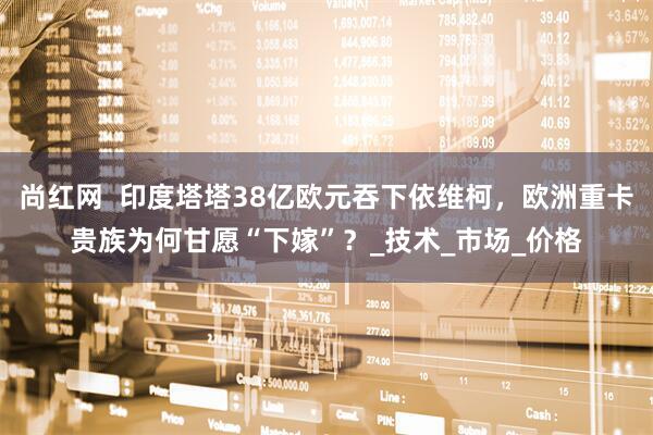 尚红网  印度塔塔38亿欧元吞下依维柯，欧洲重卡贵族为何甘愿“下嫁”？_技术_市场_价格