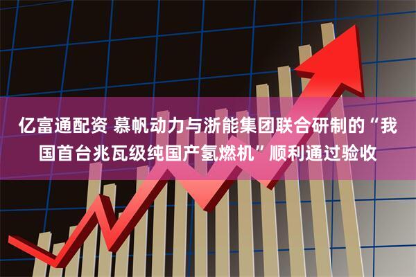 亿富通配资 慕帆动力与浙能集团联合研制的“我国首台兆瓦级纯国产氢燃机”顺利通过验收