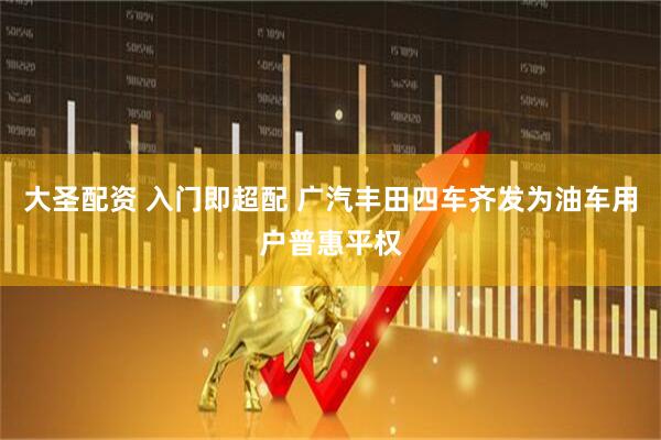 大圣配资 入门即超配 广汽丰田四车齐发为油车用户普惠平权