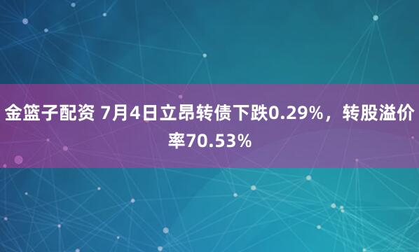 金篮子配资 7月4日立昂转债下跌0.29%，转股溢价率70.53%