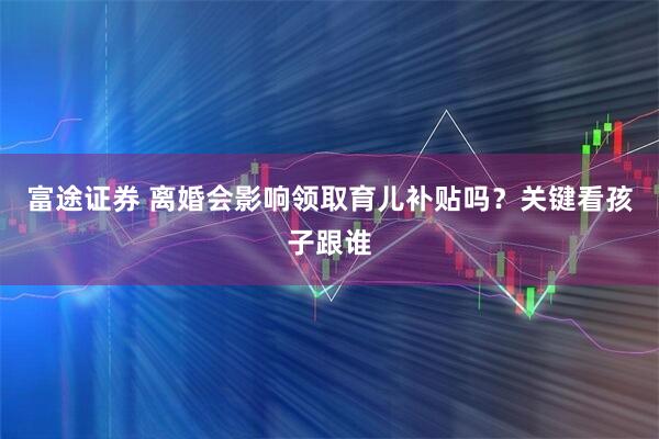 富途证券 离婚会影响领取育儿补贴吗？关键看孩子跟谁