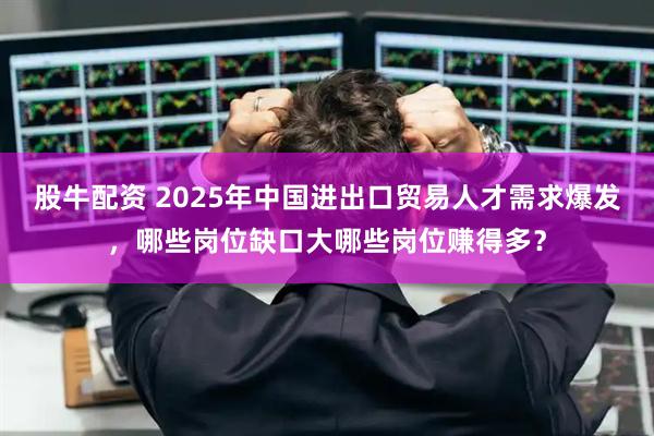 股牛配资 2025年中国进出口贸易人才需求爆发，哪些岗位缺口大哪些岗位赚得多？