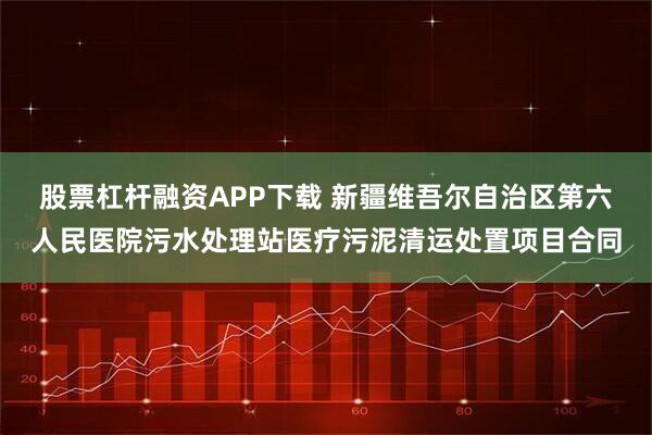 股票杠杆融资APP下载 新疆维吾尔自治区第六人民医院污水处理站医疗污泥清运处置项目合同