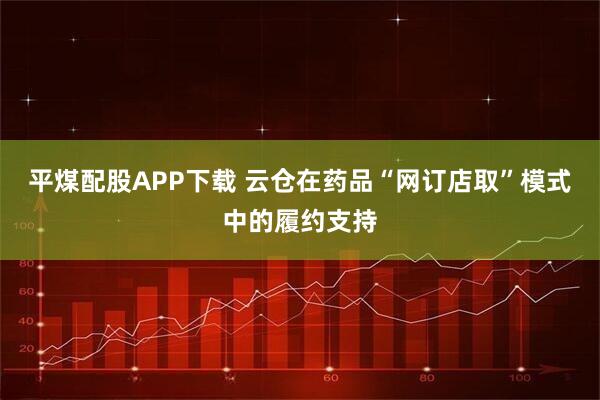 平煤配股APP下载 云仓在药品“网订店取”模式中的履约支持