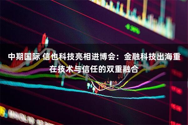 中期国际 信也科技亮相进博会:金融科技出海重在技术与信任的双重融合