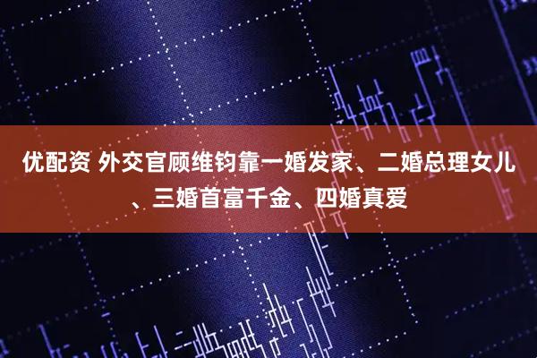 优配资 外交官顾维钧靠一婚发家、二婚总理女儿、三婚首富千金、四婚真爱