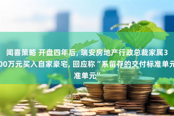 闻喜策略 开盘四年后, 瑞安房地产行政总裁家属3000万元买入自家豪宅, 回应称“系留存的交付标准单元”