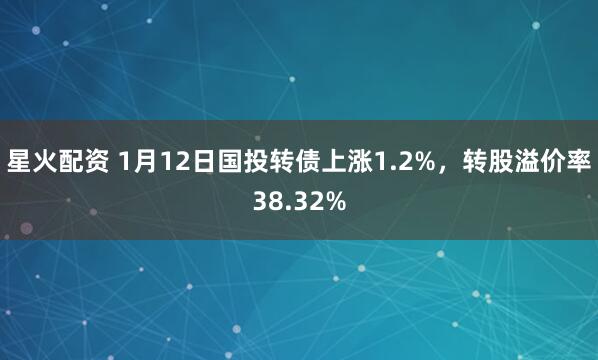 星火配资 1月12日国投转债上涨1.2%,转股溢价率38.32%