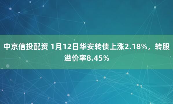中京信投配资 1月12日华安转债上涨2.18%，转股溢价率8.45%