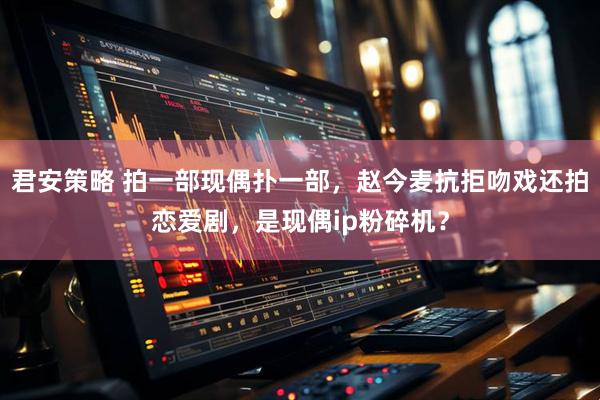 君安策略 拍一部现偶扑一部，赵今麦抗拒吻戏还拍恋爱剧，是现偶ip粉碎机？