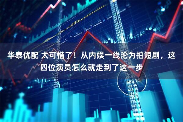 华泰优配 太可惜了！从内娱一线沦为拍短剧，这四位演员怎么就走到了这一步